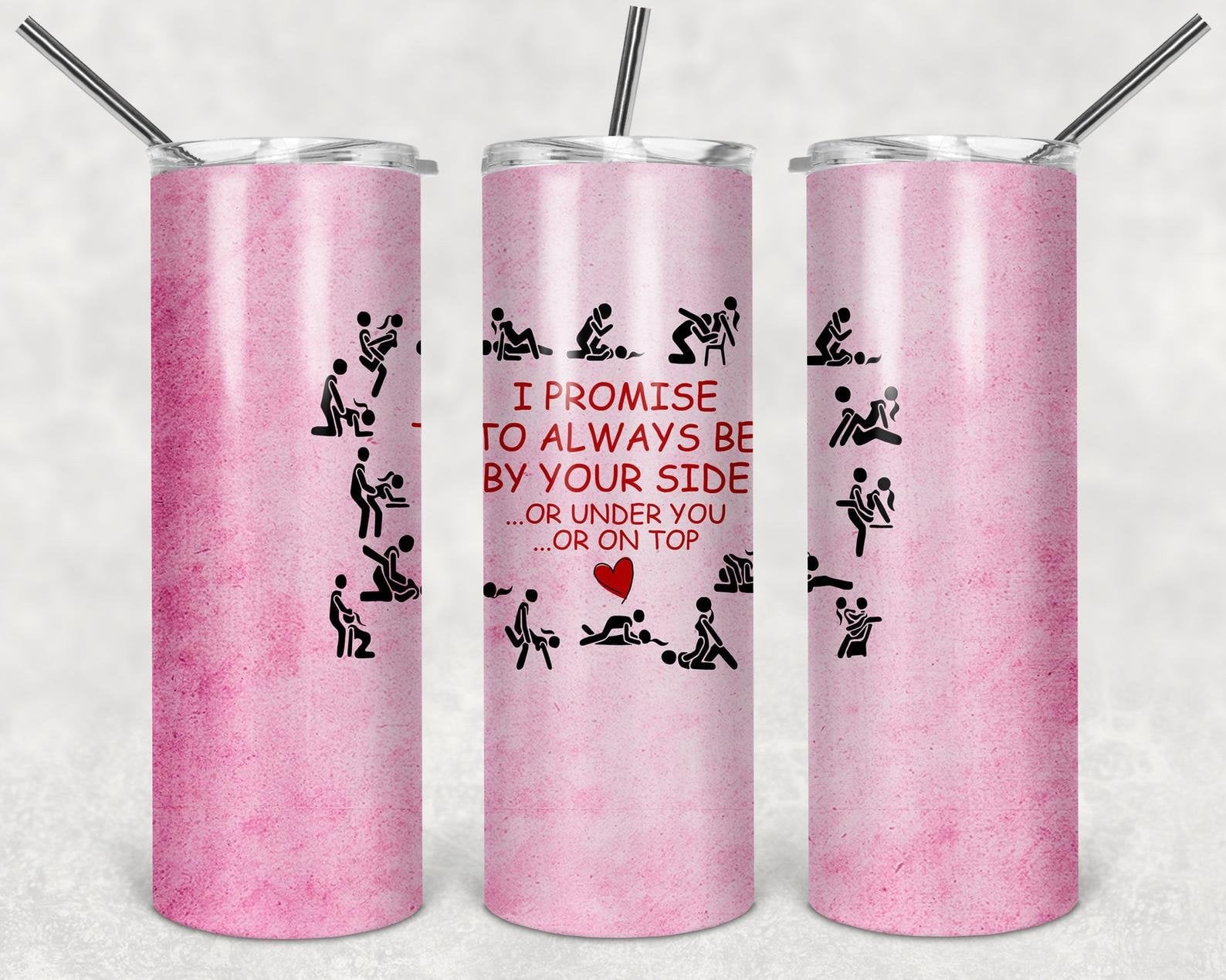 I Promise to Always Be By Your Side, or Under You, or on Top, 20oz. Skinny Straight Tumbler, PNG File